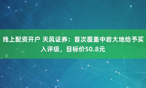 线上配资开户 天风证券：首次覆盖中岩大地给予买入评级，目标价50.8元