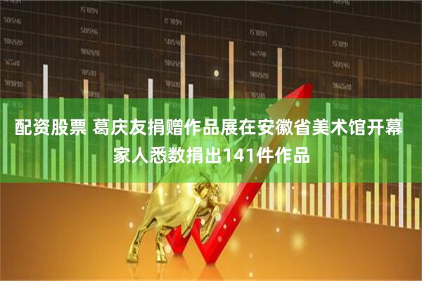配资股票 葛庆友捐赠作品展在安徽省美术馆开幕 家人悉数捐出141件作品