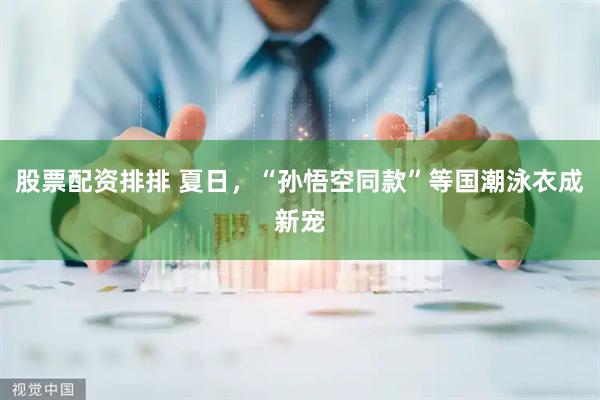 股票配资排排 夏日，“孙悟空同款”等国潮泳衣成新宠