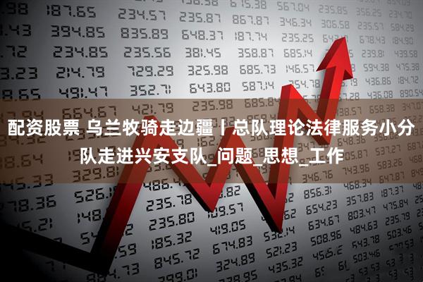 配资股票 乌兰牧骑走边疆丨总队理论法律服务小分队走进兴安支队_问题_思想_工作