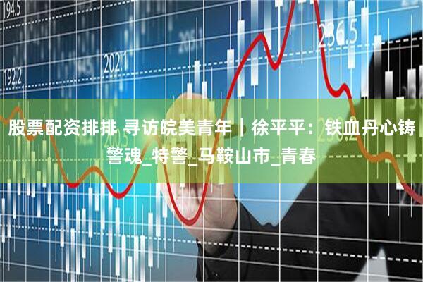 股票配资排排 寻访皖美青年｜徐平平：铁血丹心铸警魂_特警_马鞍山市_青春
