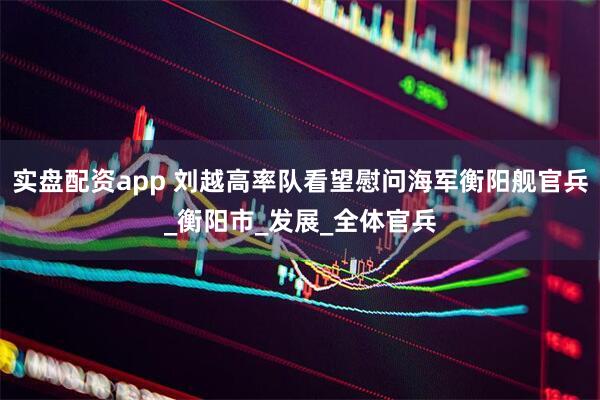 实盘配资app 刘越高率队看望慰问海军衡阳舰官兵_衡阳市_发展_全体官兵