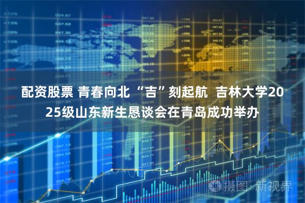 配资股票 青春向北 “吉”刻起航  吉林大学2025级山东新生恳谈会在青岛成功举办