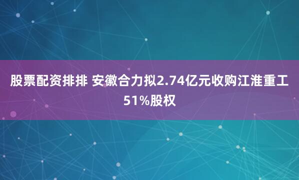 股票配资排排 安徽合力拟2.74亿元收购江淮重工51%股权