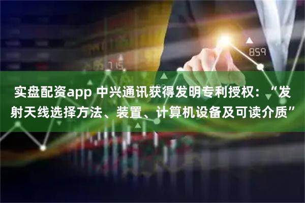 实盘配资app 中兴通讯获得发明专利授权：“发射天线选择方法、装置、计算机设备及可读介质”