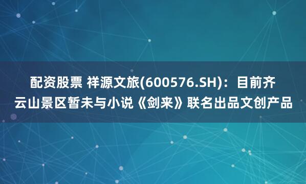 配资股票 祥源文旅(600576.SH)：目前齐云山景区暂未与小说《剑来》联名出品文创产品