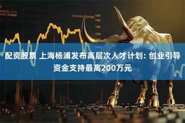 配资股票 上海杨浦发布高层次人才计划: 创业引导资金支持最高200万元