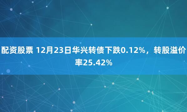 配资股票 12月23日华兴转债下跌0.12%，转股溢价率25.42%
