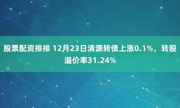 股票配资排排 12月23日清源转债上涨0.1%，转股溢价率31.24%