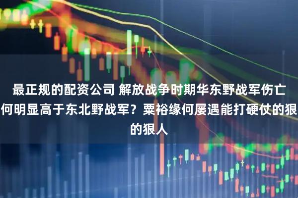 最正规的配资公司 解放战争时期华东野战军伤亡为何明显高于东北野战军？粟裕缘何屡遇能打硬仗的狠人