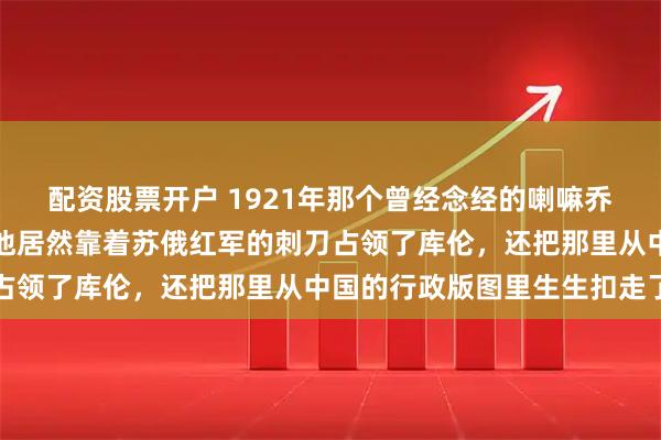 配资股票开户 1921年那个曾经念经的喇嘛乔巴山怎么就成了权臣，他居然靠着苏俄红军的刺刀占领了库伦，还把那里从中国的行政版图里生生扣走了